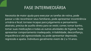 FASE INTERMEDIÁRIA
Necessita de maior ajuda para executar as tarefas de rotina, pode
passar a não reconhecer seus familiares, pode apresentar incontinência
urinária e fecal; tornase incapaz para julgamento e pensamento
abstrato, precisa de auxílio direto para se vestir, comer, tomar banho,
tomar suas medicações e todas as outras atividades de higiene. Pode
apresentar comportamento inadequado, irritabilidade, desconfiança,
impaciência e até agressividade; ou pode apresentar depressão,
regressão e apatia. Indivíduos geralmente vivem de 2 a 10 anos.
 