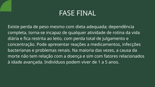 FASE FINAL
Existe perda de peso mesmo com dieta adequada; dependência
completa, torna-se incapaz de qualquer atividade de rotina da vida
diária e fica restrita ao leito, com perda total de julgamento e
concentração. Pode apresentar reações a medicamentos, infecções
bacterianas e problemas renais. Na maioria das vezes, a causa da
morte não tem relação com a doença e sim com fatores relacionados
à idade avançada. Indivíduos podem viver de 1 a 5 anos.
 