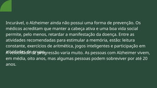 Incurável, o Alzheimer ainda não possui uma forma de prevenção. Os
médicos acreditam que manter a cabeça ativa e uma boa vida social
permite, pelo menos, retardar a manifestação da doença. Entre as
atividades recomendadas para estimular a memória, estão: leitura
constante, exercícios de aritmética, jogos inteligentes e participação em
atividades de grupo.
A velocidade de progressão varia muito. As pessoas com Alzheimer vivem,
em média, oito anos, mas algumas pessoas podem sobreviver por até 20
anos.
 