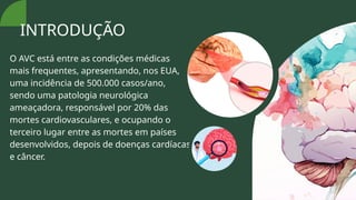O AVC está entre as condições médicas
mais frequentes, apresentando, nos EUA,
uma incidência de 500.000 casos/ano,
sendo uma patologia neurológica
ameaçadora, responsável por 20% das
mortes cardiovasculares, e ocupando o
terceiro lugar entre as mortes em países
desenvolvidos, depois de doenças cardíacas
e câncer.
INTRODUÇÃO
 