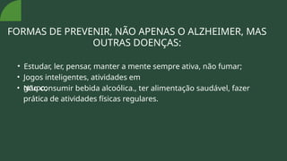 FORMAS DE PREVENIR, NÃO APENAS O ALZHEIMER, MAS
OUTRAS DOENÇAS:
• Estudar, ler, pensar, manter a mente sempre ativa, não fumar;
• Jogos inteligentes, atividades em
grupo;
• Não consumir bebida alcoólica., ter alimentação saudável, fazer
prática de atividades físicas regulares.
 