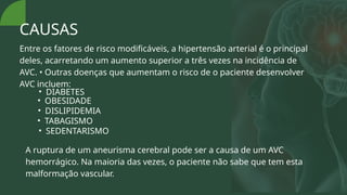 CAUSAS
Entre os fatores de risco modificáveis, a hipertensão arterial é o principal
deles, acarretando um aumento superior a três vezes na incidência de
AVC. • Outras doenças que aumentam o risco de o paciente desenvolver
AVC incluem:
• DIABETES
• OBESIDADE
• DISLIPIDEMIA
• TABAGISMO
• SEDENTARISMO
A ruptura de um aneurisma cerebral pode ser a causa de um AVC
hemorrágico. Na maioria das vezes, o paciente não sabe que tem esta
malformação vascular.
 