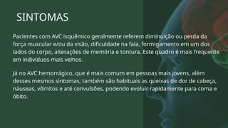 SINTOMAS
Pacientes com AVC isquêmico geralmente referem diminuição ou perda da
força muscular e/ou da visão, dificuldade na fala, formigamento em um dos
lados do corpo, alterações de memória e tontura. Este quadro é mais frequente
em indivíduos mais velhos.
Já no AVC hemorrágico, que é mais comum em pessoas mais jovens, além
desses mesmos sintomas, também são habituais as queixas de dor de cabeça,
náuseas, vômitos e até convulsões, podendo evoluir rapidamente para coma e
óbito.
 