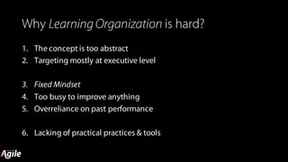 Why Learning Organization is hard?
1. The concept is too abstract
2. Targeting mostly at executive level
3. Fixed Mindset
4. Too busy to improve anything
5. Overreliance on past performance
6. Lacking of practical practices & tools
 