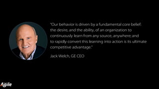 “Our behavior is driven by a fundamental core belief:
the desire, and the ability, of an organization to
continuously learn from any source, anywhere; and
to rapidly convert this learning into action is its ultimate
competitive advantage.”
Jack Welch, GE CEO
 