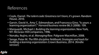 References
• Coyle, Daniel. The talent code:Greatness isn't born,it's grown. Random
House, 2010.
• Garvin, David A., Amy C. Edmondson, and Francesca Gino. "Is yours a
learning organization?." Harvard business review 86.3 (2008): 109.
• Marquardt, Michael J. Building the learning organization. New York,
NY: McGraw-Hill Companies, 1996.
• Nonaka, Ikujiro, et al. Managingflow. Palgrave Macmillan, 2008.
• Senge, Peter M. The fifth discipline fieldbook:Strategiesand tools for
building a learning organization. Crown Business, 2014. (Kindle
version)
 