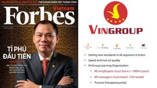 • Setting new standards in all segments it enters
• Speed and (not or) quality
• VinGroup Learning Organization:
• All employees must learn(~100hrs/year)
• All managers must teach (1hr/week)
• ‘Forever Entrepreneurship'
 