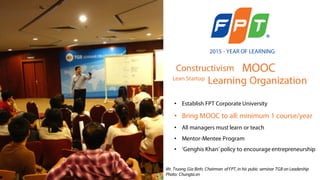 FPT Corporation: Year of Learning (2015)
• Constructivism
• MOOC
• Learning Organization
2015 - YEAR OF LEARNING
Constructivism
Lean Startup
MOOC
• Establish FPT Corporate University
• Bring MOOC to all: minimum 1 course/year
• All managers must learn or teach
• Mentor-Mentee Program
• ‘Genghis Khan’ policy to encourage entrepreneurship
Mr. Truong Gia Binh, Chairman ofFPT,in his pubic seminar TGB on Leadership
Photo: Chungta.vn
Learning Organization
 