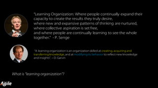 “Learning Organization: Where people continually expand their
capacity to create the results they truly desire,
where new and expansive patterns of thinking are nurtured,
where collective aspiration is set free,
and where people are continually learning to see the whole
together.” - P. Senge
What is “learning organization”?
“A learning organization isan organization skilled at creating, acquiring and
transferring knowledge, and at modifying its behavior to reflect new knowledge
and insights”. – D. Garvin
 