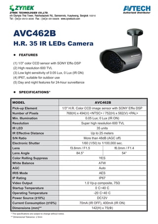 AVC462B
H.R. 35 IR LEDs Camera
FEATURES
(1) 1/3" color CCD sensor with SONY Effio DSP
(2) High resolution 600 TVL
(3) Low light sensitivity of 0.05 Lux, 0 Lux (IR ON)
(4) IP67, suitable for outdoor use
(5) Day and night features for 24-hour surveillance
SPECIFICATIONS*
MODEL AVC462B
Pick-up Element 1/3" H.R. Color CCD image sensor with SONY Effio DSP
Number of Pixels 768(H) x 494(V) <NTSC> / 752(H) x 582(V) <PAL>
Min. Illumination 0.05 Lux; 0 Lux (IR ON)
Resolution Super high resolution 600 TVL
IR LED 35 units
IR Effective Distance Up to 25 meters
S/N Ratio More than 48dB (AGC off)
Electronic Shutter 1/60 (1/50) to 1/100,000 sec.
Lens f3.8mm / F1.5 f6.0mm / F1.4
Lens Angle °45°5.48
Color Rolling Suppress YES
White Balance ATW
AGC Auto
IRIS Mode AES
IP Rating IP67
Video Output 1.0 Vp-p composite, 75Ω
Startup Temperature 0 C~40 C
Operating Temperature -20 C~40 C
Power Source (±10%) DC12V
Current Consumption (±10%) 70mA (IR OFF), 400mA (IR ON)
Dimensions (mm)** 142(H) x 75(Φ)
* The specifications are subject to change without notice.
** Dimensional Tolerance: ± 5mm
 