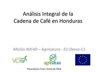 Análisis Integral de la
Cadena de Café en Honduras
Misión AVC4D – Agrinatura - EU Devco-C1
Presentacion Final / Enero de 2018
 