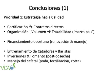 Conclusiones (1)
Prioridad 1: Estrategia hacia Calidad
• Certificación  Contratos directos
• Organización : Volumen  Trazabilidad (‘marca pais’)
• Financiamiento oportuno (renovación & manejo)
• Entrenamiento de Catadores y Baristas
• Inversiones & Fomento (post-cosecha)
• Manejo del cafetal (poda, fertilización, corte)
 