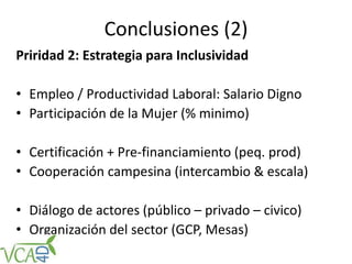 Conclusiones (2)
Priridad 2: Estrategia para Inclusividad
• Empleo / Productividad Laboral: Salario Digno
• Participación de la Mujer (% minimo)
• Certificación + Pre-financiamiento (peq. prod)
• Cooperación campesina (intercambio & escala)
• Diálogo de actores (público – privado – civico)
• Organización del sector (GCP, Mesas)
 