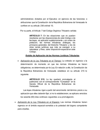 administrativos dictados por el Ejecutivo en ejercicio de las funciones o
atribuciones que la Constitución de la República Bolivariana de Venezuela le
confiere en su artículo 236 ordinal 10.
Por su parte, el Artículo 7 del Código Orgánico Tributario señala:
ARTICULO 7: En las situaciones que no puedan
resolverse por las disposiciones de este Código o de
las leyes, se aplicarán supletoriamente y en orden de
prelación, las normas tributarias análogas, los
principios generales del Derecho Tributario y los de
otras ramas jurídicas que más se avengan a su
naturaleza y fines, salvo disposiciónespecial en este
Código.
Ámbito de Aplicación de las Normas Jurídicas Tributarias
 Aplicación de la Ley Tributaria en el Tiempo: La entrada en vigencia o la
determinación de momento en que las normas tributarias se hacen
obligatorias, es determinada por la Ley; En relación a ello, la Constitución de
la República Bolivariana de Venezuela establece en su artículo 215 lo
siguiente:
ARTICULO 215: La ley quedará promulgada al
publicarse con el correspondiente "Cumplase" en la
Gaceta Oficial de la República Bolivariana de
Venezuela.
Las leyes tributarias rigen a partir del vencimiento del término previo a su
aplicación que ellas deberán fijar; si no lo establecieran, se aplicara vencidos
los sesenta (60) días continuos siguientes a su promulgación.
 Aplicación de la Ley Tributaria en el Espacio: Las normas tributarias tienen
vigencia en el ámbito espacial sometido a la potestad del órgano competente
para crearlas.
 