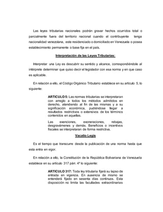 Las leyes tributarias nacionales podrán gravar hechos ocurridos total o
parcialmente fuera del territorio nacional cuando el contribuyente tenga
nacionalidad venezolana, este residenciado o domiciliado en Venezuela o posea
establecimiento permanente o base fija en el país.
Interpretación de las Leyes Tributarias:
Interpretar una Ley es descubrir su sentido y alcance, correspondiéndole al
intérprete determinar que quiso decir el legislador con esa norma y en que caso
es aplicable.
En relación a ello, el Código Orgánico Tributario establece en su artículo 5, lo
siguiente:
ARTICULO 5: Las normas tributarias se interpretaran
con arreglo a todos los métodos admitidos en
derecho, atendiendo al fin de las mismas y a su
significación económica, pudiéndose llegar a
resultados restrictivos o extensivos de los términos
contenidos en aquellas.
Las exenciones, exoneraciones, rebajas,
desgravámenes y demás. Beneficios o incentivos
fiscales se interpretaran de forma restrictiva.
Vacatio Legis
Es el tiempo que transcurre desde la publicación de una norma hasta que
esta entra en vigor.
En relación a ello, la Constitución de la República Bolivariana de Venezuela
establece en su artículo 317 párr. 4º lo siguiente:
ARTICULO 317: Toda ley tributaria fijará su lapso de
entrada en vigencia. En ausencia de mismo se
entenderá fijado en sesenta días continuos. Esta
disposición no limita las facultades extraordinarias
 