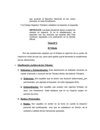 que acuerde el Ejecutivo Nacional en los casos
previstos en esta Constitución.
Y el Código Orgánico Tributario establece al respecto, lo siguiente:
ARTICULO 8: Las leyes tributarias fijaran su lapso de
entrada en vigencia. Si no lo establecieran, se
aplicarán una vez vencidos los sesenta (60) Dias
continuos siguientes a la publicación en la Gaceta
Oficial.
Tema Nº 5
El Tributo
Son las prestaciones exigidas por el Estado en ejercicio de su poder de
imperio en virtud de una Ley, para cubrir gastos que le demanda el cumplimiento
de sus atribuciones.
 Clasificación Jurídica de los Tributos:
1. Ordinarios y Extraordinarios: Esta clasificación es realizada tomando en
cuenta el período o duración de los Tributos dentro del sistema Tributario.
a. Ordinarios: Son aquellos que no tienen una duración determinada, son
permanentes; por ejemplo el Impuesto de Valor Agregado (IVA).
b. Extraordinarios: Son aquellos que poseen una vigencia limitada, es
decir, son transitorios. Cabe destacar que en su mayoría surgen en
período de crisis.
2. Reales y Personales:
a. Reales: Son aquellos en donde no se toma en cuenta la situación
personal del contribuyente, sino que se establecen en función de la
cantidad y calidad de las mercancías gravadas.
 