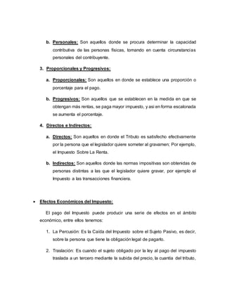 b. Personales: Son aquellos donde se procura determinar la capacidad
contributiva de las personas físicas, tomando en cuenta circunstancias
personales del contribuyente.
3. Proporcionales y Progresivos:
a. Proporcionales: Son aquellos en donde se establece una proporción o
porcentaje para el pago.
b. Progresivos: Son aquellos que se establecen en la medida en que se
obtengan más rentas, se paga mayor impuesto, y asi en forma escalonada
se aumenta el porcentaje.
4. Directos e Indirectos:
a. Directos: Son aquellos en donde el Tributo es satisfecho efectivamente
por la persona que el legislador quiere someter al gravamen; Por ejemplo,
el Impuesto Sobre La Renta.
b. Indirectos: Son aquellos donde las normas impositivas son obtenidas de
personas distintas a las que el legislador quiere gravar, por ejemplo el
Impuesto a las transacciones financiera.
 Efectos Económicos del Impuesto:
El pago del Impuesto puede producir una serie de efectos en el ámbito
económico, entre ellos tenemos:
1. La Percusión: Es la Caída del Impuesto sobre el Sujeto Pasivo, es decir,
sobre la persona que tiene la obligación legal de pagarlo.
2. Traslación: Es cuando el sujeto obligado por la ley al pago del impuesto
traslada a un tercero mediante la subida del precio, la cuantía del tributo,
 