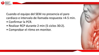 Cuando el equipo del SEM no presencia el paro
cardiaco e intervalo de llamada-respuesta >4-5 min.
• Confirmar la PCR.
• Re...