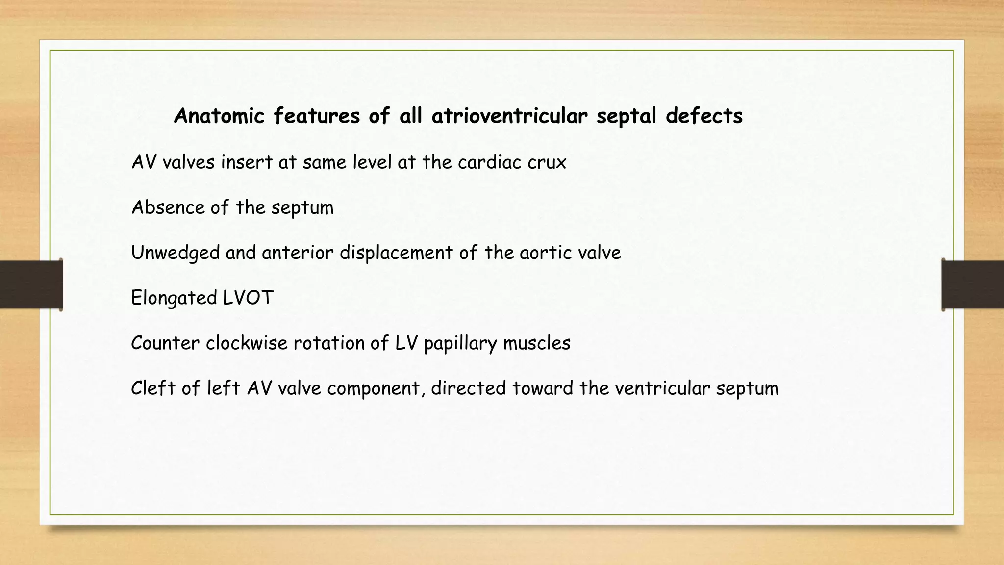 Anatomic features of all atrioventricular septal defects
AV valves insert at same level at the cardiac crux
Absence of the septum
Unwedged and anterior displacement of the aortic valve
Elongated LVOT
Counter clockwise rotation of LV papillary muscles
Cleft of left AV valve component, directed toward the ventricular septum
 