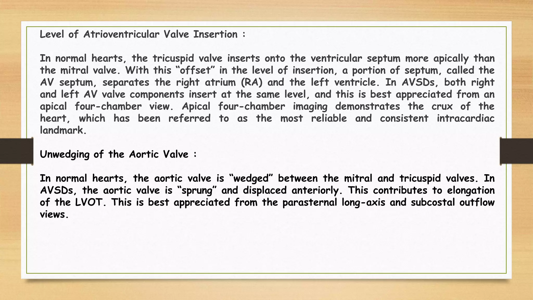 Level of Atrioventricular Valve Insertion :
In normal hearts, the tricuspid valve inserts onto the ventricular septum more apically than
the mitral valve. With this “offset” in the level of insertion, a portion of septum, called the
AV septum, separates the right atrium (RA) and the left ventricle. In AVSDs, both right
and left AV valve components insert at the same level, and this is best appreciated from an
apical four-chamber view. Apical four-chamber imaging demonstrates the crux of the
heart, which has been referred to as the most reliable and consistent intracardiac
landmark.
Unwedging of the Aortic Valve :
In normal hearts, the aortic valve is “wedged” between the mitral and tricuspid valves. In
AVSDs, the aortic valve is “sprung” and displaced anteriorly. This contributes to elongation
of the LVOT. This is best appreciated from the parasternal long-axis and subcostal outflow
views.
 