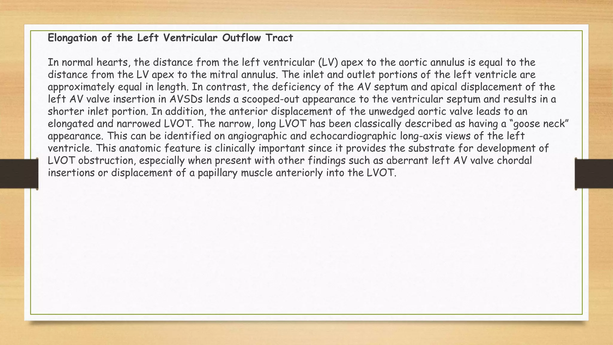 Elongation of the Left Ventricular Outflow Tract
In normal hearts, the distance from the left ventricular (LV) apex to the aortic annulus is equal to the
distance from the LV apex to the mitral annulus. The inlet and outlet portions of the left ventricle are
approximately equal in length. In contrast, the deficiency of the AV septum and apical displacement of the
left AV valve insertion in AVSDs lends a scooped-out appearance to the ventricular septum and results in a
shorter inlet portion. In addition, the anterior displacement of the unwedged aortic valve leads to an
elongated and narrowed LVOT. The narrow, long LVOT has been classically described as having a “goose neck”
appearance. This can be identified on angiographic and echocardiographic long-axis views of the left
ventricle. This anatomic feature is clinically important since it provides the substrate for development of
LVOT obstruction, especially when present with other findings such as aberrant left AV valve chordal
insertions or displacement of a papillary muscle anteriorly into the LVOT.
 