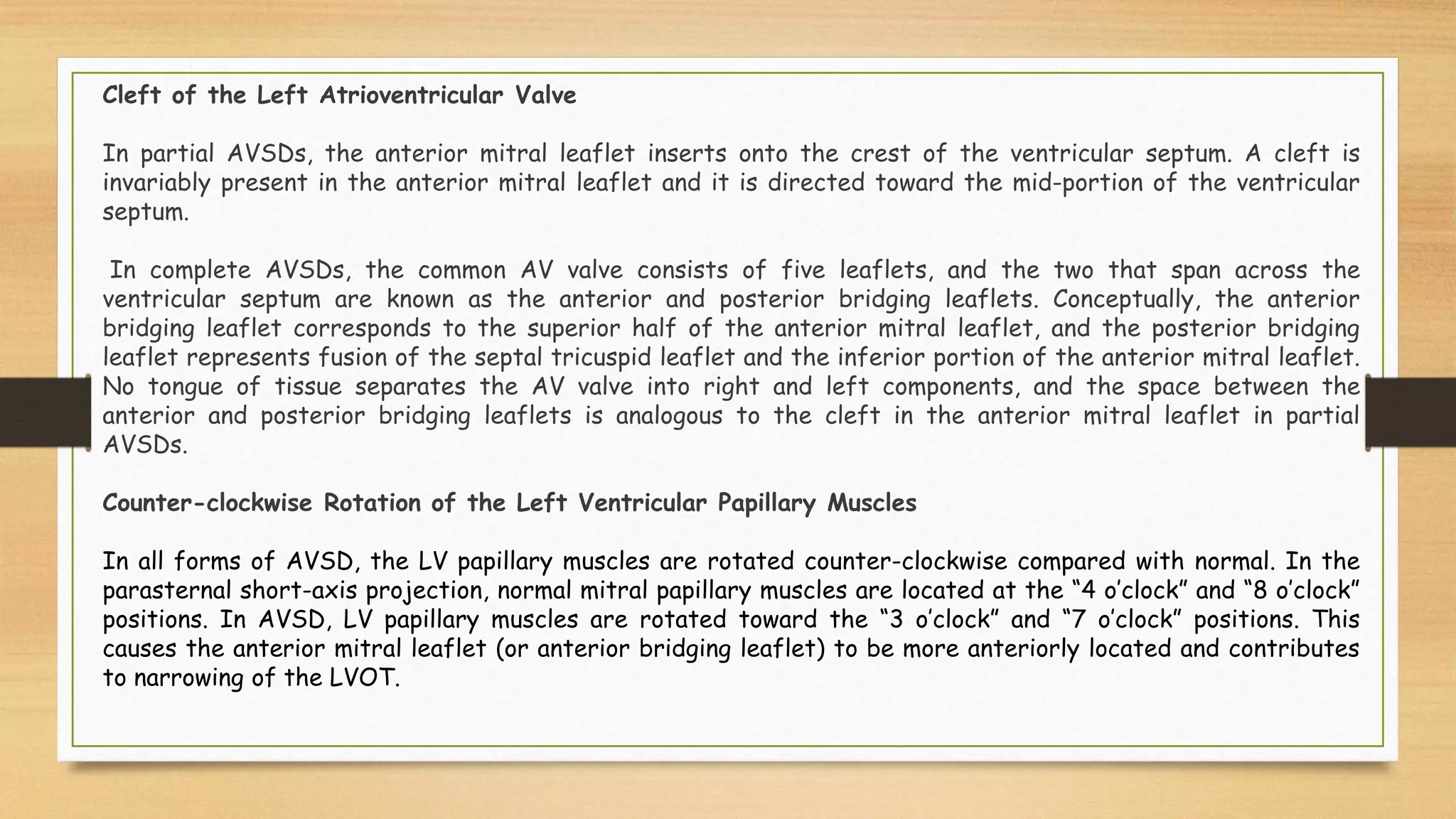 Cleft of the Left Atrioventricular Valve
In partial AVSDs, the anterior mitral leaflet inserts onto the crest of the ventricular septum. A cleft is
invariably present in the anterior mitral leaflet and it is directed toward the mid-portion of the ventricular
septum.
In complete AVSDs, the common AV valve consists of five leaflets, and the two that span across the
ventricular septum are known as the anterior and posterior bridging leaflets. Conceptually, the anterior
bridging leaflet corresponds to the superior half of the anterior mitral leaflet, and the posterior bridging
leaflet represents fusion of the septal tricuspid leaflet and the inferior portion of the anterior mitral leaflet.
No tongue of tissue separates the AV valve into right and left components, and the space between the
anterior and posterior bridging leaflets is analogous to the cleft in the anterior mitral leaflet in partial
AVSDs.
Counter-clockwise Rotation of the Left Ventricular Papillary Muscles
In all forms of AVSD, the LV papillary muscles are rotated counter-clockwise compared with normal. In the
parasternal short-axis projection, normal mitral papillary muscles are located at the “4 o’clock” and “8 o’clock”
positions. In AVSD, LV papillary muscles are rotated toward the “3 o’clock” and “7 o’clock” positions. This
causes the anterior mitral leaflet (or anterior bridging leaflet) to be more anteriorly located and contributes
to narrowing of the LVOT.
 