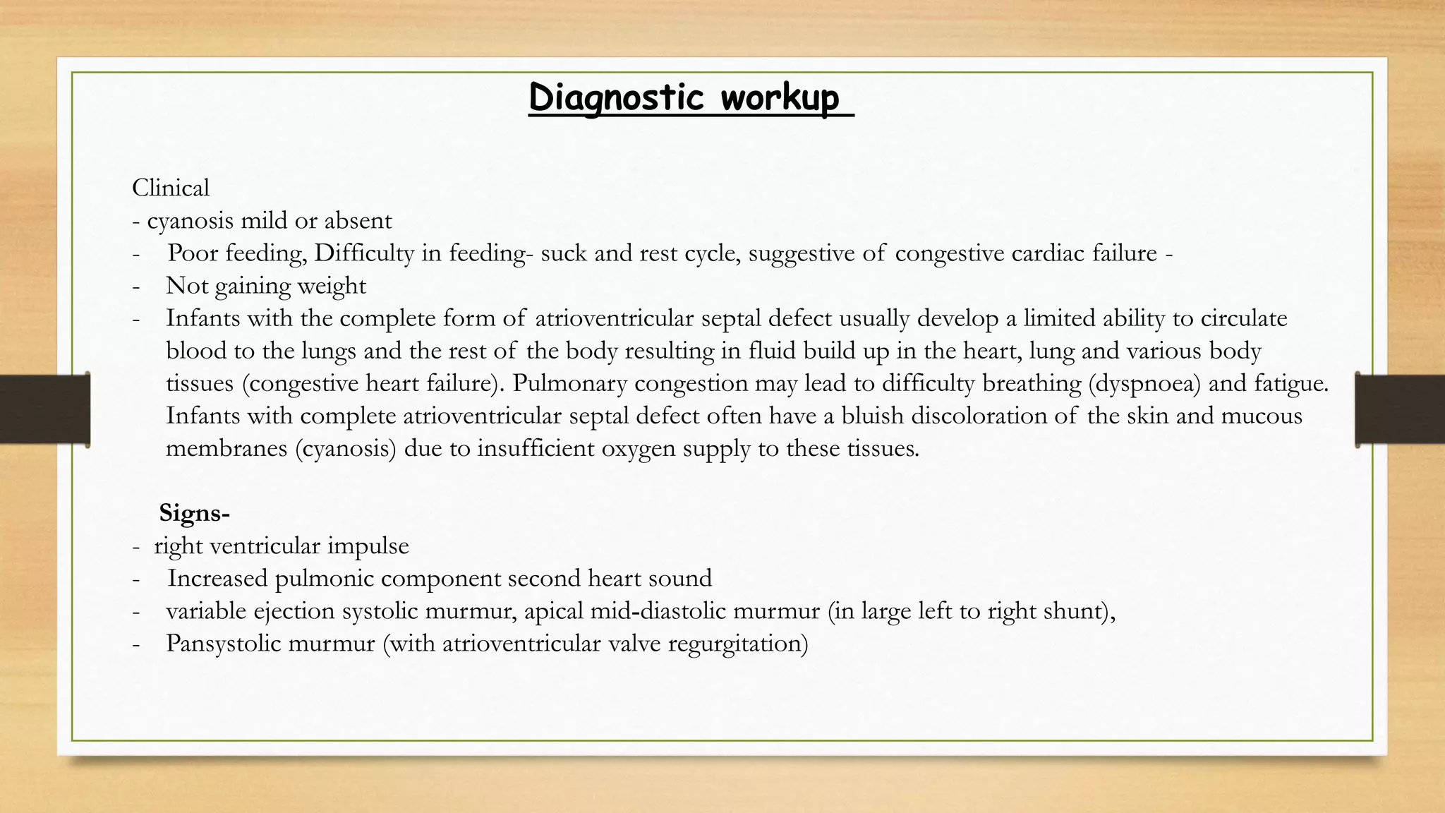 Diagnostic workup
Clinical
- cyanosis mild or absent
- Poor feeding, Difficulty in feeding- suck and rest cycle, suggestive of congestive cardiac failure -
- Not gaining weight
- Infants with the complete form of atrioventricular septal defect usually develop a limited ability to circulate
blood to the lungs and the rest of the body resulting in fluid build up in the heart, lung and various body
tissues (congestive heart failure). Pulmonary congestion may lead to difficulty breathing (dyspnoea) and fatigue.
Infants with complete atrioventricular septal defect often have a bluish discoloration of the skin and mucous
membranes (cyanosis) due to insufficient oxygen supply to these tissues.
Signs-
- right ventricular impulse
- Increased pulmonic component second heart sound
- variable ejection systolic murmur, apical mid‐diastolic murmur (in large left to right shunt),
- Pansystolic murmur (with atrioventricular valve regurgitation)
 