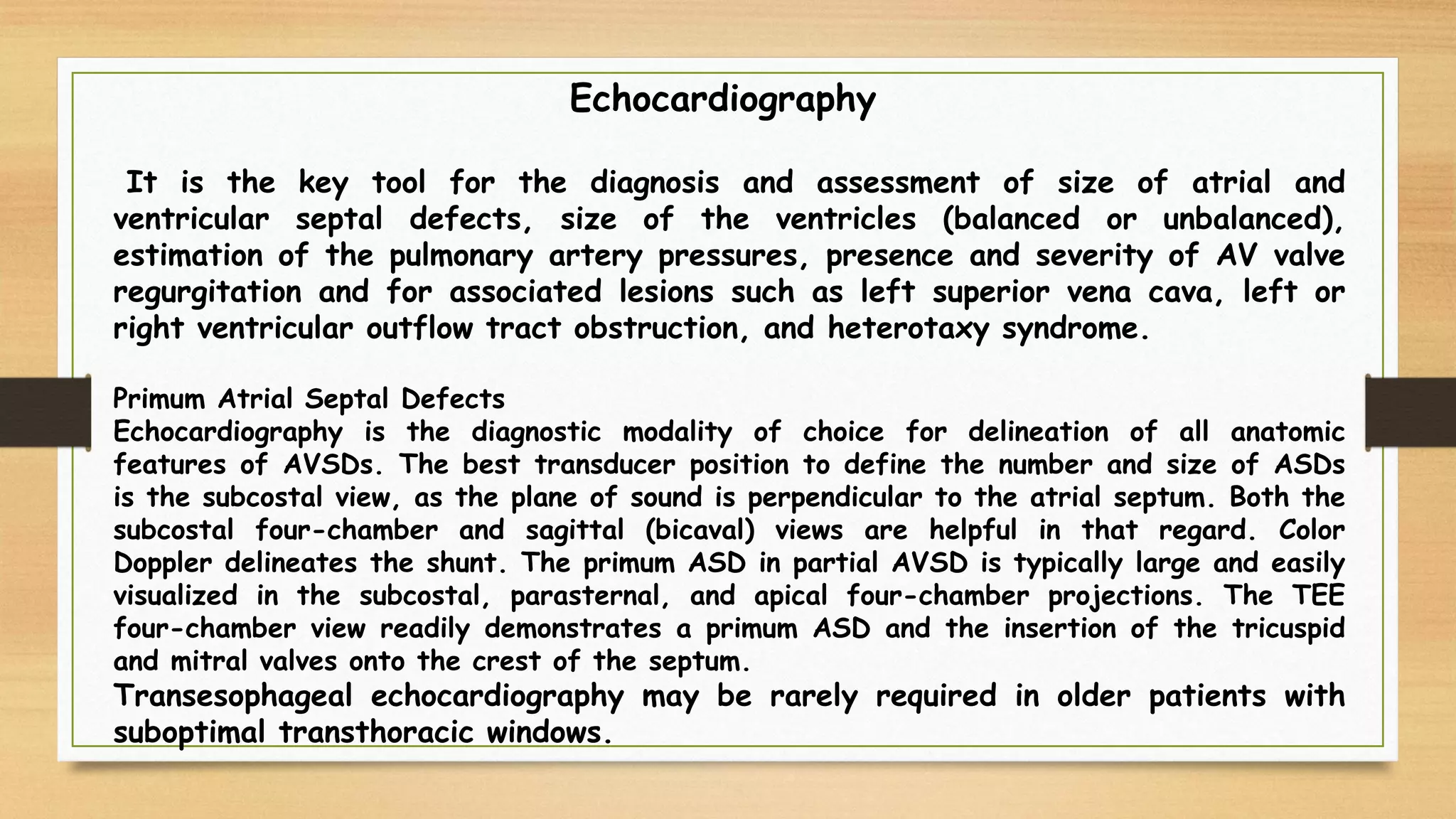 Echocardiography
It is the key tool for the diagnosis and assessment of size of atrial and
ventricular septal defects, size of the ventricles (balanced or unbalanced),
estimation of the pulmonary artery pressures, presence and severity of AV valve
regurgitation and for associated lesions such as left superior vena cava, left or
right ventricular outflow tract obstruction, and heterotaxy syndrome.
Primum Atrial Septal Defects
Echocardiography is the diagnostic modality of choice for delineation of all anatomic
features of AVSDs. The best transducer position to define the number and size of ASDs
is the subcostal view, as the plane of sound is perpendicular to the atrial septum. Both the
subcostal four-chamber and sagittal (bicaval) views are helpful in that regard. Color
Doppler delineates the shunt. The primum ASD in partial AVSD is typically large and easily
visualized in the subcostal, parasternal, and apical four-chamber projections. The TEE
four-chamber view readily demonstrates a primum ASD and the insertion of the tricuspid
and mitral valves onto the crest of the septum.
Transesophageal echocardiography may be rarely required in older patients with
suboptimal transthoracic windows.
 