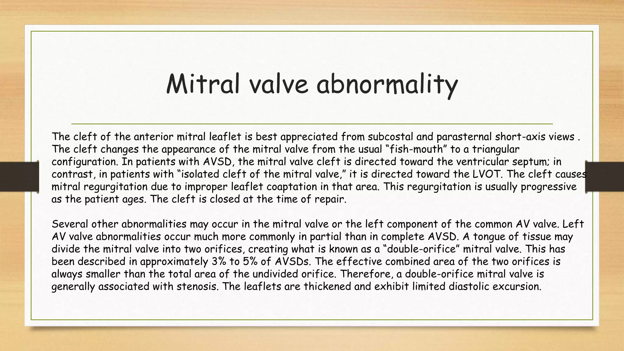 Mitral valve abnormality
The cleft of the anterior mitral leaflet is best appreciated from subcostal and parasternal short-axis views .
The cleft changes the appearance of the mitral valve from the usual “fish-mouth” to a triangular
configuration. In patients with AVSD, the mitral valve cleft is directed toward the ventricular septum; in
contrast, in patients with “isolated cleft of the mitral valve,” it is directed toward the LVOT. The cleft causes
mitral regurgitation due to improper leaflet coaptation in that area. This regurgitation is usually progressive
as the patient ages. The cleft is closed at the time of repair.
Several other abnormalities may occur in the mitral valve or the left component of the common AV valve. Left
AV valve abnormalities occur much more commonly in partial than in complete AVSD. A tongue of tissue may
divide the mitral valve into two orifices, creating what is known as a “double-orifice” mitral valve. This has
been described in approximately 3% to 5% of AVSDs. The effective combined area of the two orifices is
always smaller than the total area of the undivided orifice. Therefore, a double-orifice mitral valve is
generally associated with stenosis. The leaflets are thickened and exhibit limited diastolic excursion.
 