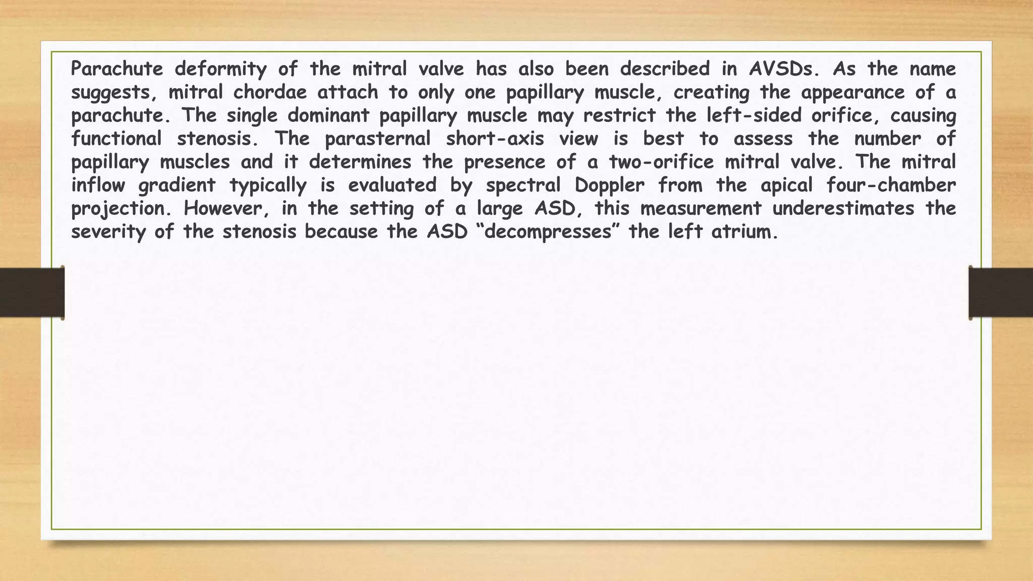 Parachute deformity of the mitral valve has also been described in AVSDs. As the name
suggests, mitral chordae attach to only one papillary muscle, creating the appearance of a
parachute. The single dominant papillary muscle may restrict the left-sided orifice, causing
functional stenosis. The parasternal short-axis view is best to assess the number of
papillary muscles and it determines the presence of a two-orifice mitral valve. The mitral
inflow gradient typically is evaluated by spectral Doppler from the apical four-chamber
projection. However, in the setting of a large ASD, this measurement underestimates the
severity of the stenosis because the ASD “decompresses” the left atrium.
 