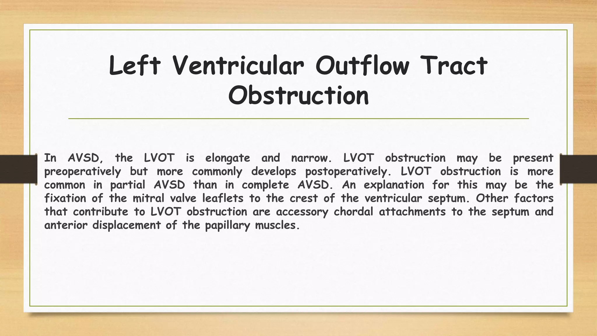 Left Ventricular Outflow Tract
Obstruction
In AVSD, the LVOT is elongate and narrow. LVOT obstruction may be present
preoperatively but more commonly develops postoperatively. LVOT obstruction is more
common in partial AVSD than in complete AVSD. An explanation for this may be the
fixation of the mitral valve leaflets to the crest of the ventricular septum. Other factors
that contribute to LVOT obstruction are accessory chordal attachments to the septum and
anterior displacement of the papillary muscles.
 