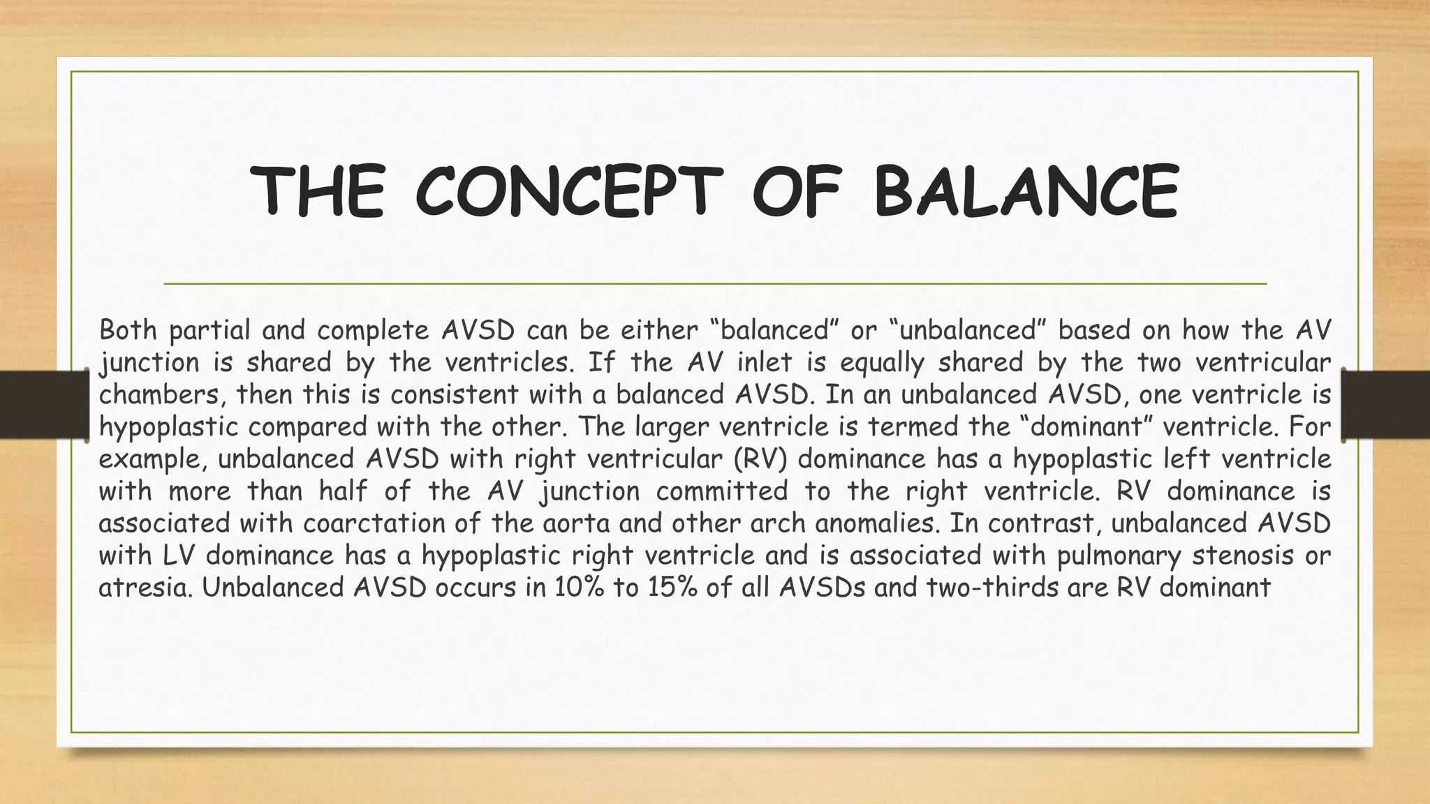 THE CONCEPT OF BALANCE
Both partial and complete AVSD can be either “balanced” or “unbalanced” based on how the AV
junction is shared by the ventricles. If the AV inlet is equally shared by the two ventricular
chambers, then this is consistent with a balanced AVSD. In an unbalanced AVSD, one ventricle is
hypoplastic compared with the other. The larger ventricle is termed the “dominant” ventricle. For
example, unbalanced AVSD with right ventricular (RV) dominance has a hypoplastic left ventricle
with more than half of the AV junction committed to the right ventricle. RV dominance is
associated with coarctation of the aorta and other arch anomalies. In contrast, unbalanced AVSD
with LV dominance has a hypoplastic right ventricle and is associated with pulmonary stenosis or
atresia. Unbalanced AVSD occurs in 10% to 15% of all AVSDs and two-thirds are RV dominant
 