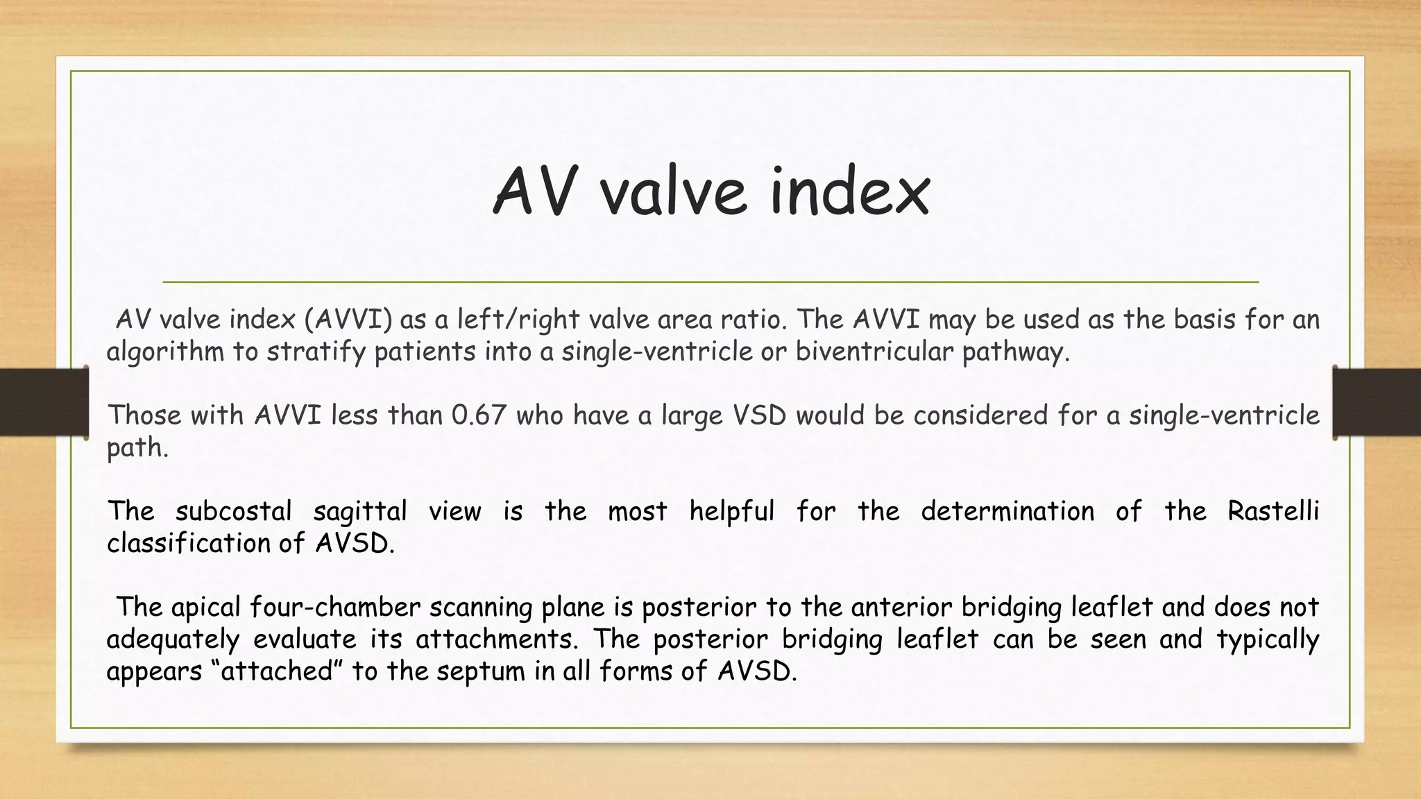 AV valve index
AV valve index (AVVI) as a left/right valve area ratio. The AVVI may be used as the basis for an
algorithm to stratify patients into a single-ventricle or biventricular pathway.
Those with AVVI less than 0.67 who have a large VSD would be considered for a single-ventricle
path.
The subcostal sagittal view is the most helpful for the determination of the Rastelli
classification of AVSD.
The apical four-chamber scanning plane is posterior to the anterior bridging leaflet and does not
adequately evaluate its attachments. The posterior bridging leaflet can be seen and typically
appears “attached” to the septum in all forms of AVSD.
 
