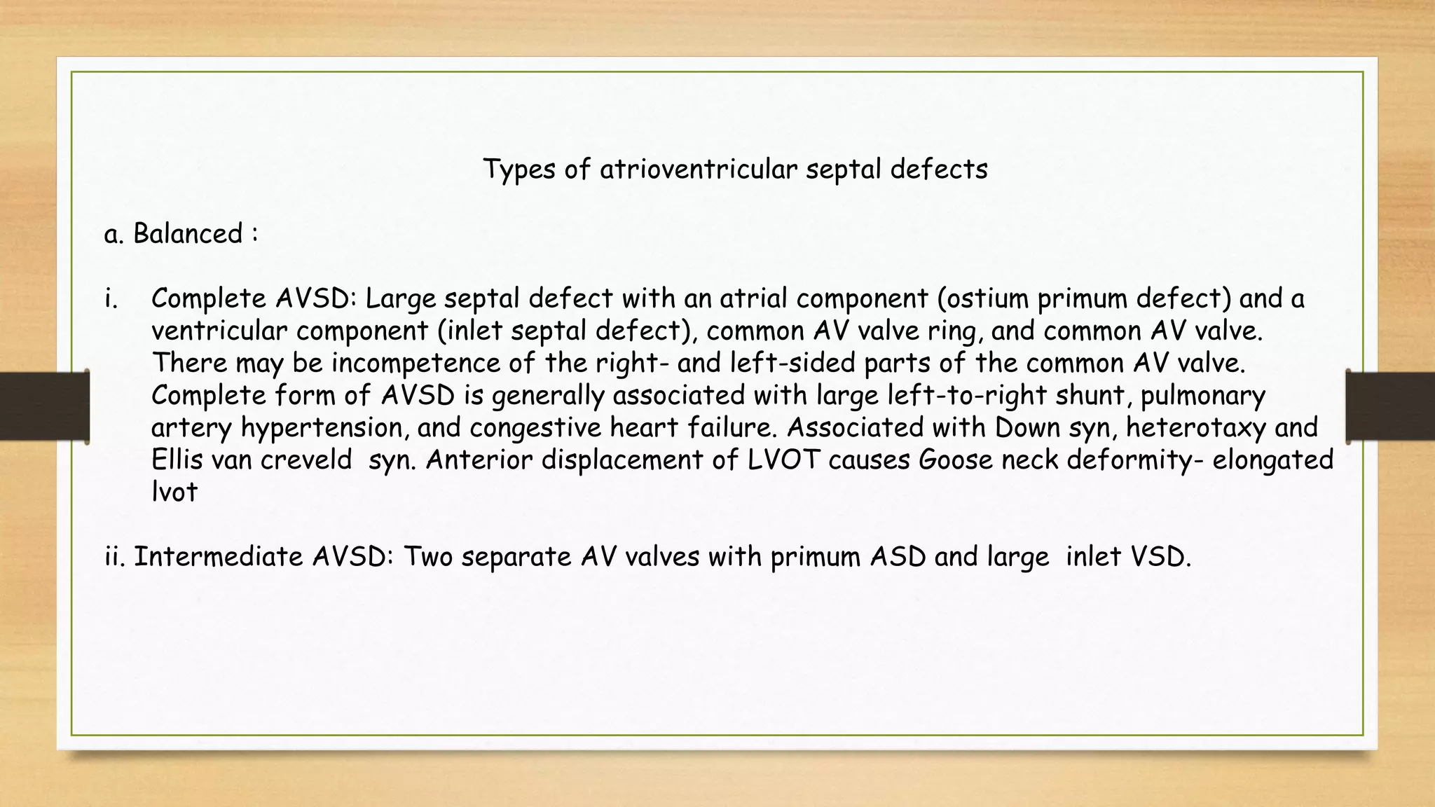 Types of atrioventricular septal defects
a. Balanced :
i. Complete AVSD: Large septal defect with an atrial component (ostium primum defect) and a
ventricular component (inlet septal defect), common AV valve ring, and common AV valve.
There may be incompetence of the right- and left-sided parts of the common AV valve.
Complete form of AVSD is generally associated with large left-to-right shunt, pulmonary
artery hypertension, and congestive heart failure. Associated with Down syn, heterotaxy and
Ellis van creveld syn. Anterior displacement of LVOT causes Goose neck deformity- elongated
lvot
ii. Intermediate AVSD: Two separate AV valves with primum ASD and large inlet VSD.
 
