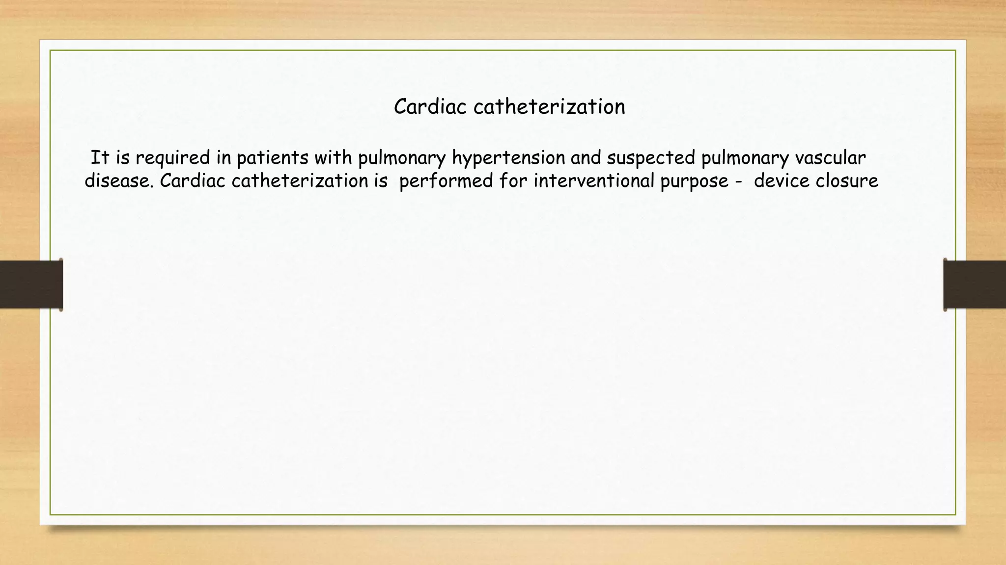 Cardiac catheterization
It is required in patients with pulmonary hypertension and suspected pulmonary vascular
disease. Cardiac catheterization is performed for interventional purpose - device closure
 