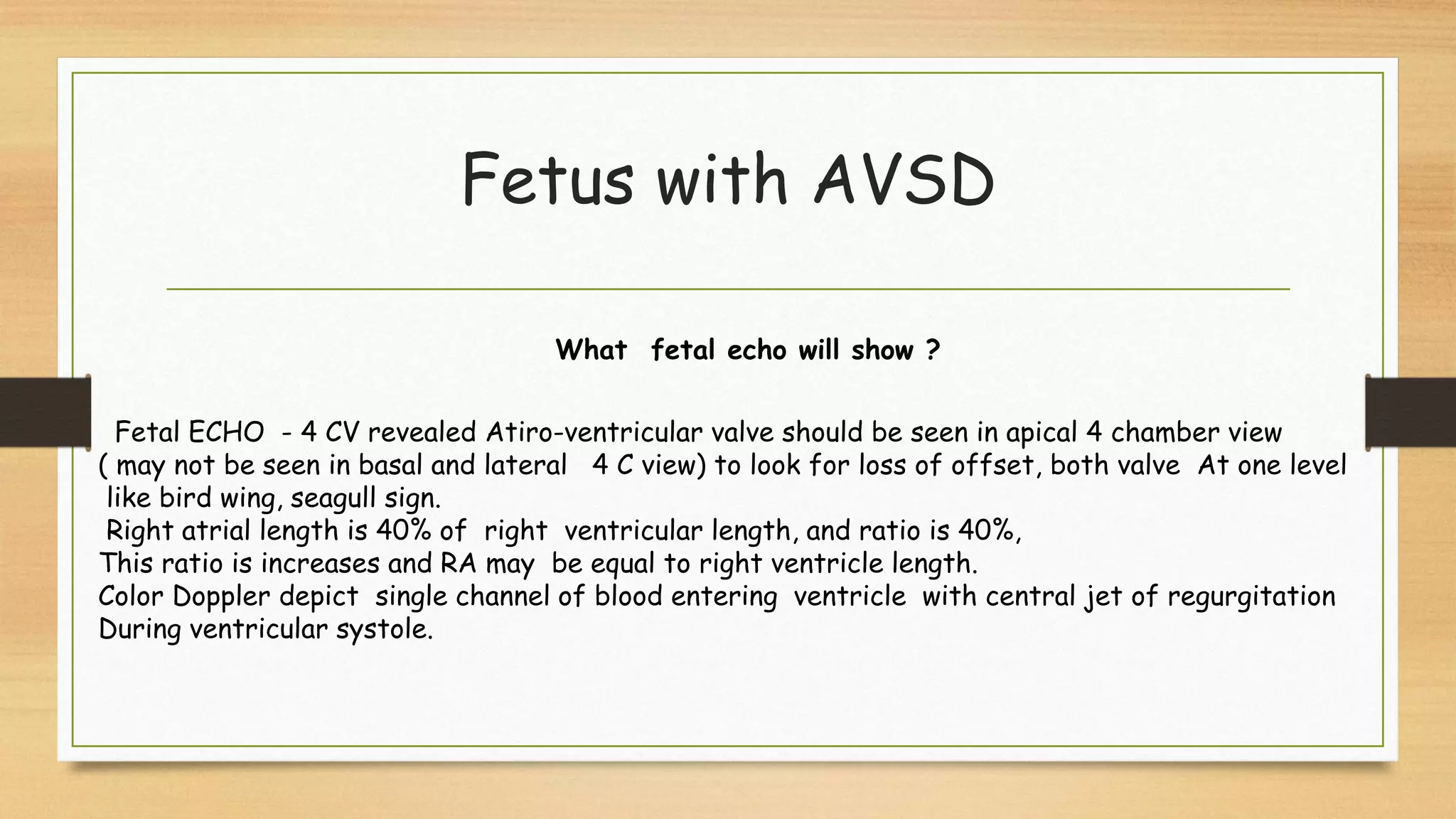 Fetus with AVSD
Fetal ECHO - 4 CV revealed Atiro-ventricular valve should be seen in apical 4 chamber view
( may not be seen in basal and lateral 4 C view) to look for loss of offset, both valve At one level
like bird wing, seagull sign.
Right atrial length is 40% of right ventricular length, and ratio is 40%,
This ratio is increases and RA may be equal to right ventricle length.
Color Doppler depict single channel of blood entering ventricle with central jet of regurgitation
During ventricular systole.
What fetal echo will show ?
 