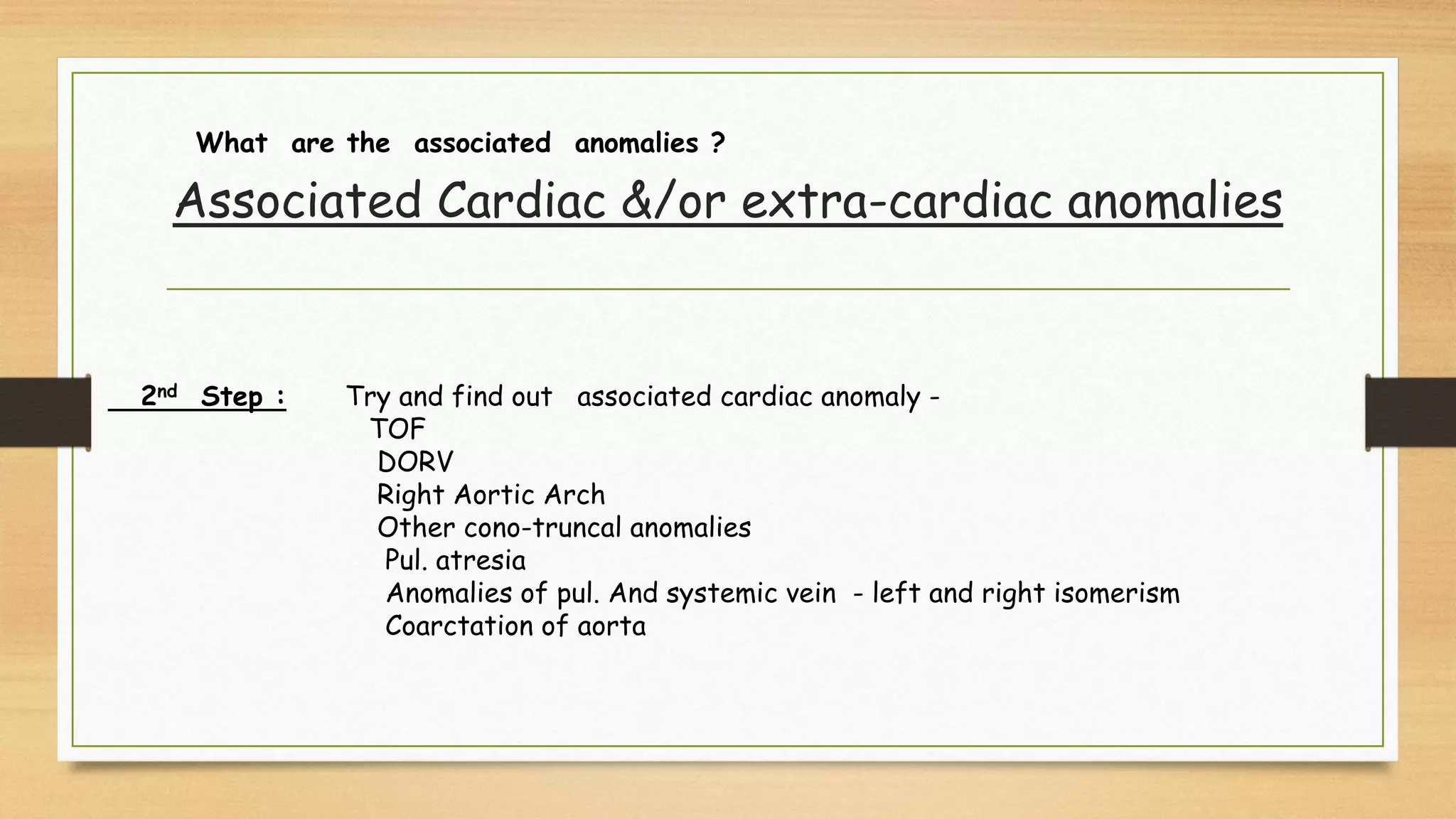 2nd Step : Try and find out associated cardiac anomaly -
TOF
DORV
Right Aortic Arch
Other cono-truncal anomalies
Pul. atresia
Anomalies of pul. And systemic vein - left and right isomerism
Coarctation of aorta
What are the associated anomalies ?
Associated Cardiac &/or extra-cardiac anomalies
 