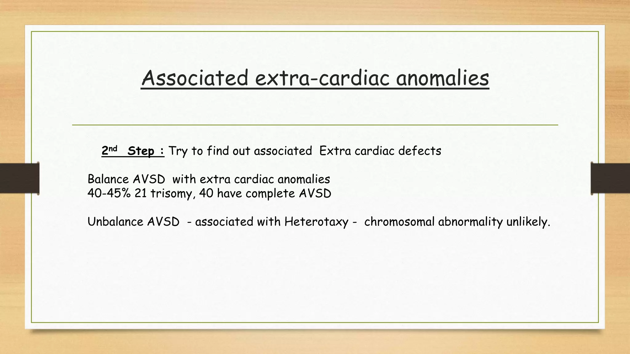 Associated extra-cardiac anomalies
2nd Step : Try to find out associated Extra cardiac defects
Balance AVSD with extra cardiac anomalies
40-45% 21 trisomy, 40 have complete AVSD
Unbalance AVSD - associated with Heterotaxy - chromosomal abnormality unlikely.
 