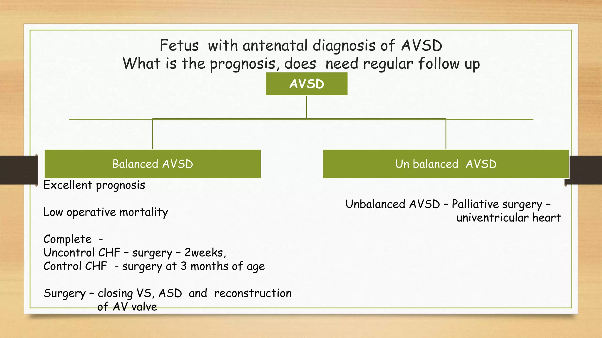 Fetus with antenatal diagnosis of AVSD
What is the prognosis, does need regular follow up
AVSD
Balanced AVSD Un balanced AVSD
Excellent prognosis
Low operative mortality
Complete -
Uncontrol CHF – surgery – 2weeks,
Control CHF - surgery at 3 months of age
Surgery – closing VS, ASD and reconstruction
of AV valve
Unbalanced AVSD – Palliative surgery –
univentricular heart
 