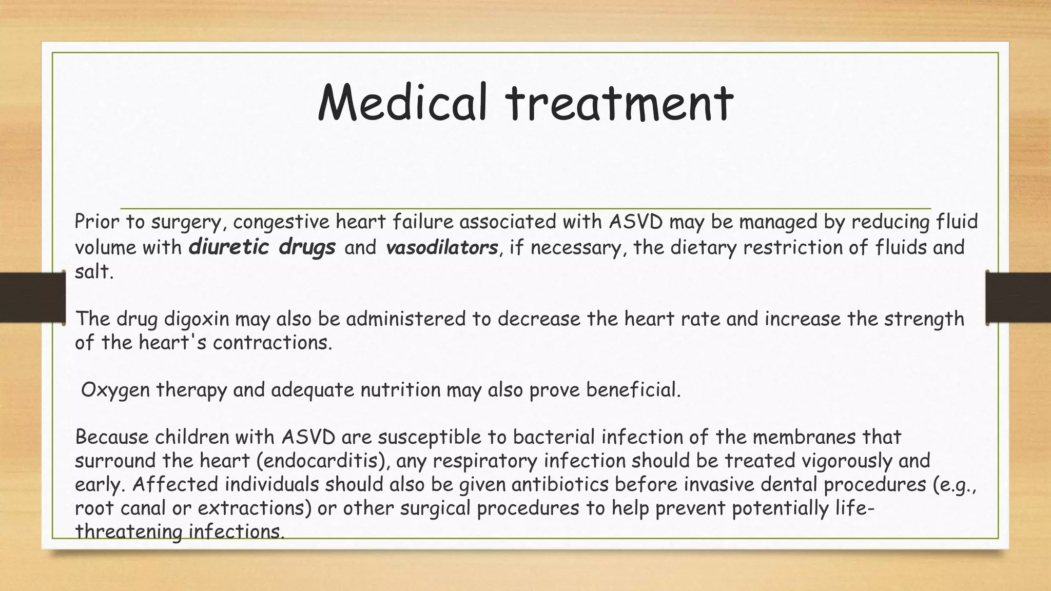 Medical treatment
Prior to surgery, congestive heart failure associated with ASVD may be managed by reducing fluid
volume with diuretic drugs and vasodilators, if necessary, the dietary restriction of fluids and
salt.
The drug digoxin may also be administered to decrease the heart rate and increase the strength
of the heart's contractions.
Oxygen therapy and adequate nutrition may also prove beneficial.
Because children with ASVD are susceptible to bacterial infection of the membranes that
surround the heart (endocarditis), any respiratory infection should be treated vigorously and
early. Affected individuals should also be given antibiotics before invasive dental procedures (e.g.,
root canal or extractions) or other surgical procedures to help prevent potentially life-
threatening infections.
 