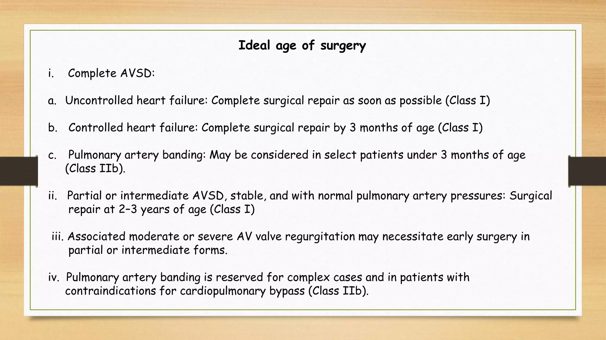 Ideal age of surgery
i. Complete AVSD:
a. Uncontrolled heart failure: Complete surgical repair as soon as possible (Class I)
b. Controlled heart failure: Complete surgical repair by 3 months of age (Class I)
c. Pulmonary artery banding: May be considered in select patients under 3 months of age
(Class IIb).
ii. Partial or intermediate AVSD, stable, and with normal pulmonary artery pressures: Surgical
repair at 2–3 years of age (Class I)
iii. Associated moderate or severe AV valve regurgitation may necessitate early surgery in
partial or intermediate forms.
iv. Pulmonary artery banding is reserved for complex cases and in patients with
contraindications for cardiopulmonary bypass (Class IIb).
 