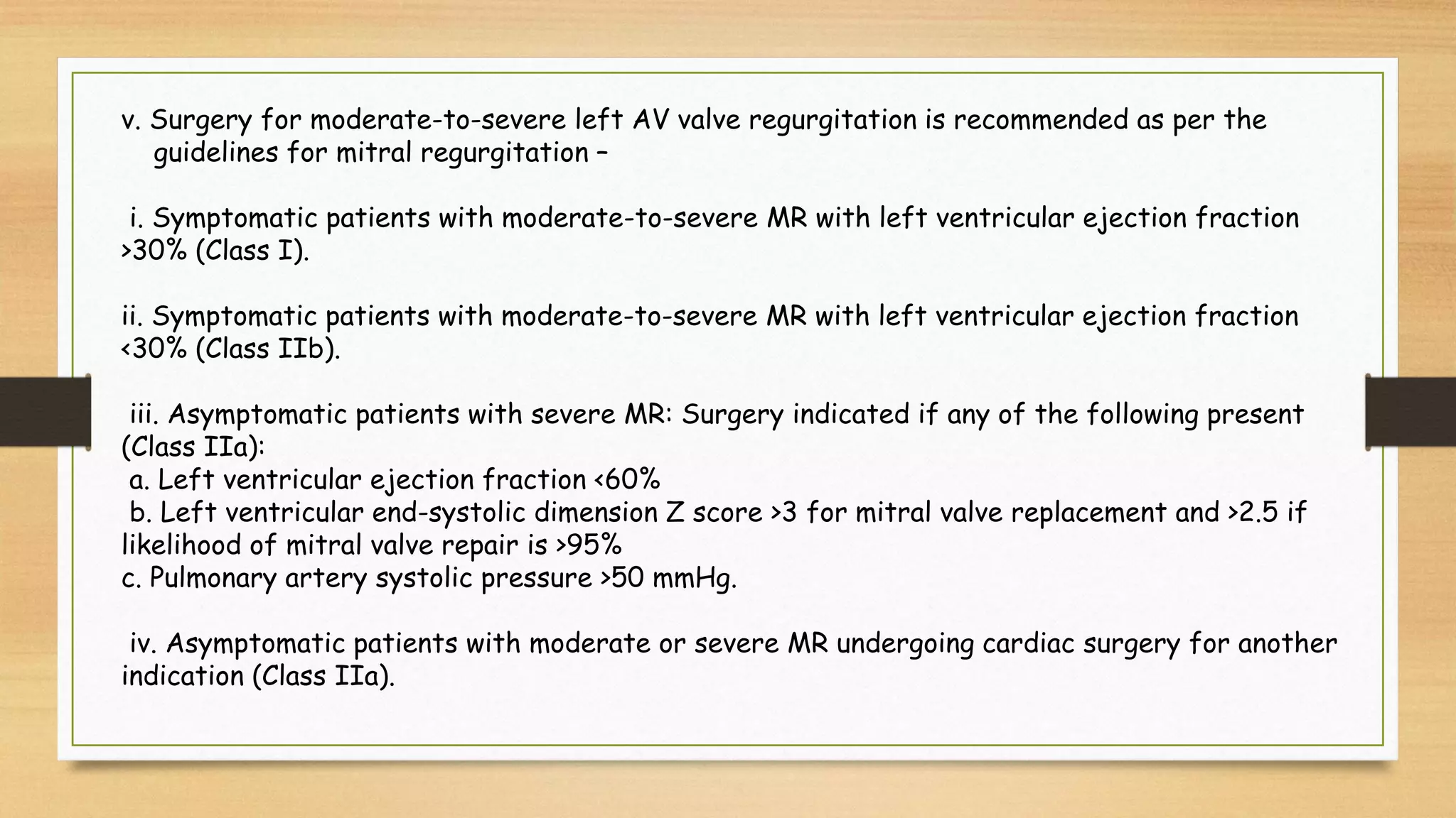 v. Surgery for moderate-to-severe left AV valve regurgitation is recommended as per the
guidelines for mitral regurgitation –
i. Symptomatic patients with moderate-to-severe MR with left ventricular ejection fraction
>30% (Class I).
ii. Symptomatic patients with moderate-to-severe MR with left ventricular ejection fraction
<30% (Class IIb).
iii. Asymptomatic patients with severe MR: Surgery indicated if any of the following present
(Class IIa):
a. Left ventricular ejection fraction <60%
b. Left ventricular end-systolic dimension Z score >3 for mitral valve replacement and >2.5 if
likelihood of mitral valve repair is >95%
c. Pulmonary artery systolic pressure >50 mmHg.
iv. Asymptomatic patients with moderate or severe MR undergoing cardiac surgery for another
indication (Class IIa).
 
