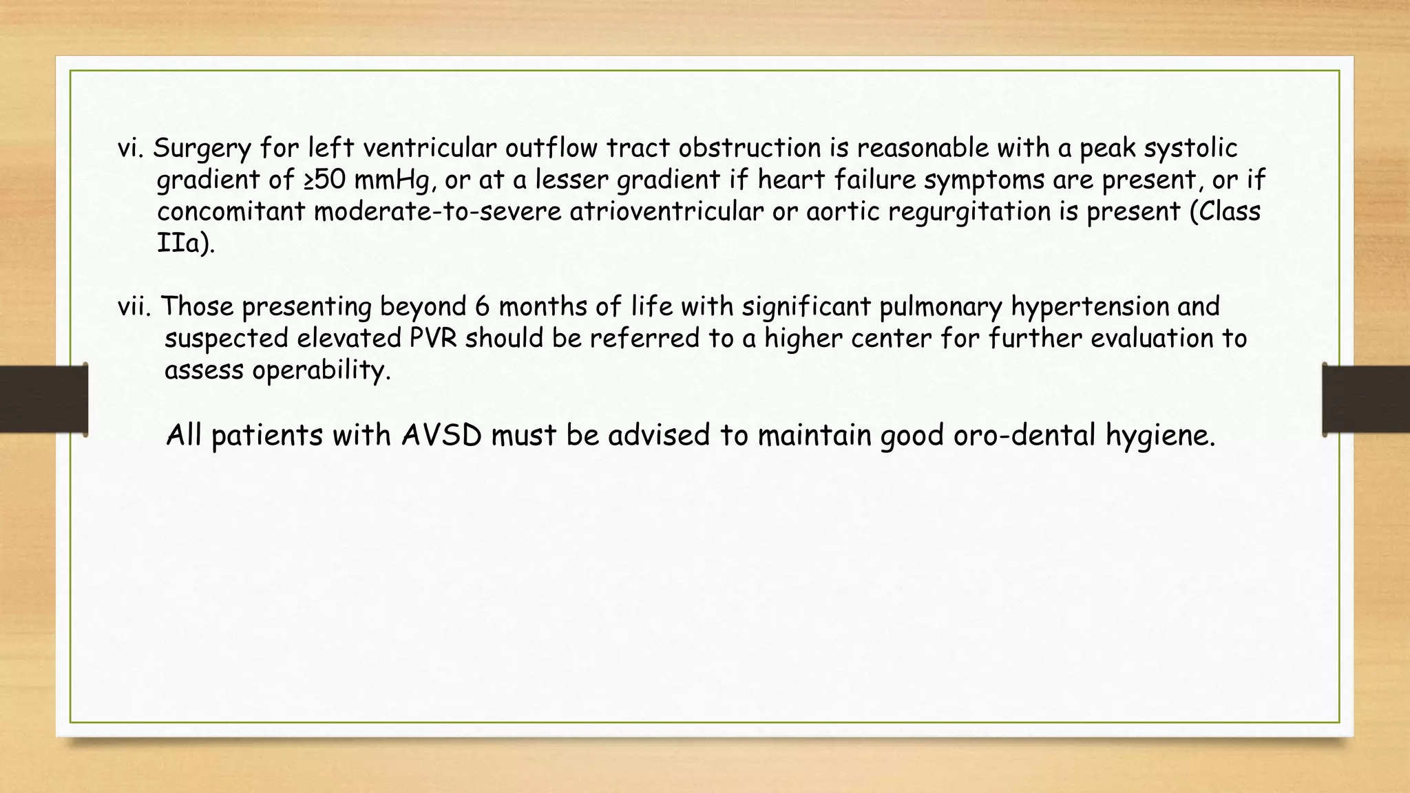 vi. Surgery for left ventricular outflow tract obstruction is reasonable with a peak systolic
gradient of ≥50 mmHg, or at a lesser gradient if heart failure symptoms are present, or if
concomitant moderate-to-severe atrioventricular or aortic regurgitation is present (Class
IIa).
vii. Those presenting beyond 6 months of life with significant pulmonary hypertension and
suspected elevated PVR should be referred to a higher center for further evaluation to
assess operability.
All patients with AVSD must be advised to maintain good oro-dental hygiene.
 