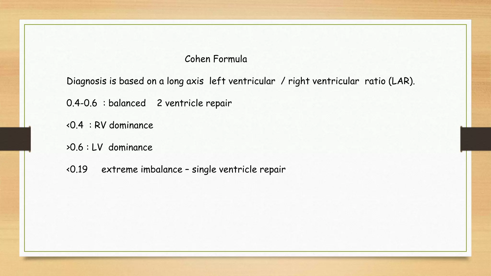 Cohen Formula
Diagnosis is based on a long axis left ventricular / right ventricular ratio (LAR).
0.4-0.6 : balanced 2 ventricle repair
<0.4 : RV dominance
>0.6 : LV dominance
<0.19 extreme imbalance – single ventricle repair
 