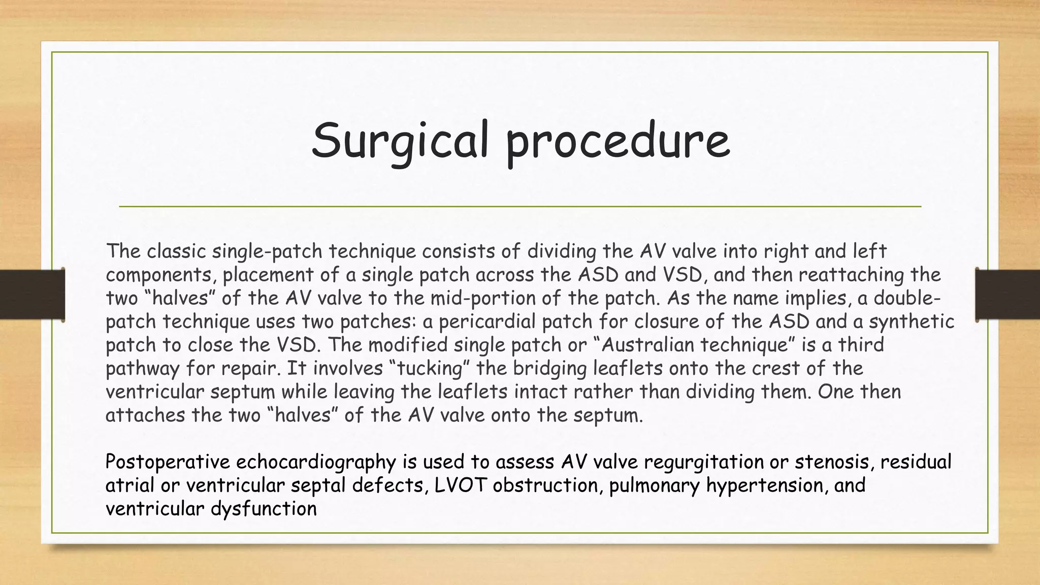 Surgical procedure
The classic single-patch technique consists of dividing the AV valve into right and left
components, placement of a single patch across the ASD and VSD, and then reattaching the
two “halves” of the AV valve to the mid-portion of the patch. As the name implies, a double-
patch technique uses two patches: a pericardial patch for closure of the ASD and a synthetic
patch to close the VSD. The modified single patch or “Australian technique” is a third
pathway for repair. It involves “tucking” the bridging leaflets onto the crest of the
ventricular septum while leaving the leaflets intact rather than dividing them. One then
attaches the two “halves” of the AV valve onto the septum.
Postoperative echocardiography is used to assess AV valve regurgitation or stenosis, residual
atrial or ventricular septal defects, LVOT obstruction, pulmonary hypertension, and
ventricular dysfunction
 