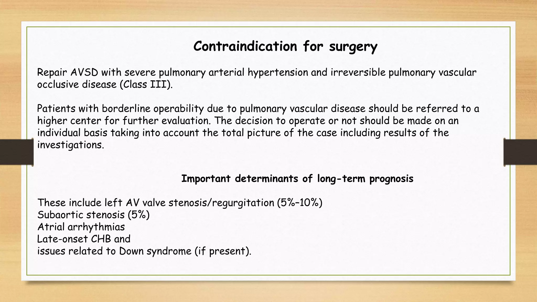 Contraindication for surgery
Repair AVSD with severe pulmonary arterial hypertension and irreversible pulmonary vascular
occlusive disease (Class III).
Patients with borderline operability due to pulmonary vascular disease should be referred to a
higher center for further evaluation. The decision to operate or not should be made on an
individual basis taking into account the total picture of the case including results of the
investigations.
Important determinants of long-term prognosis
These include left AV valve stenosis/regurgitation (5%–10%)
Subaortic stenosis (5%)
Atrial arrhythmias
Late-onset CHB and
issues related to Down syndrome (if present).
 