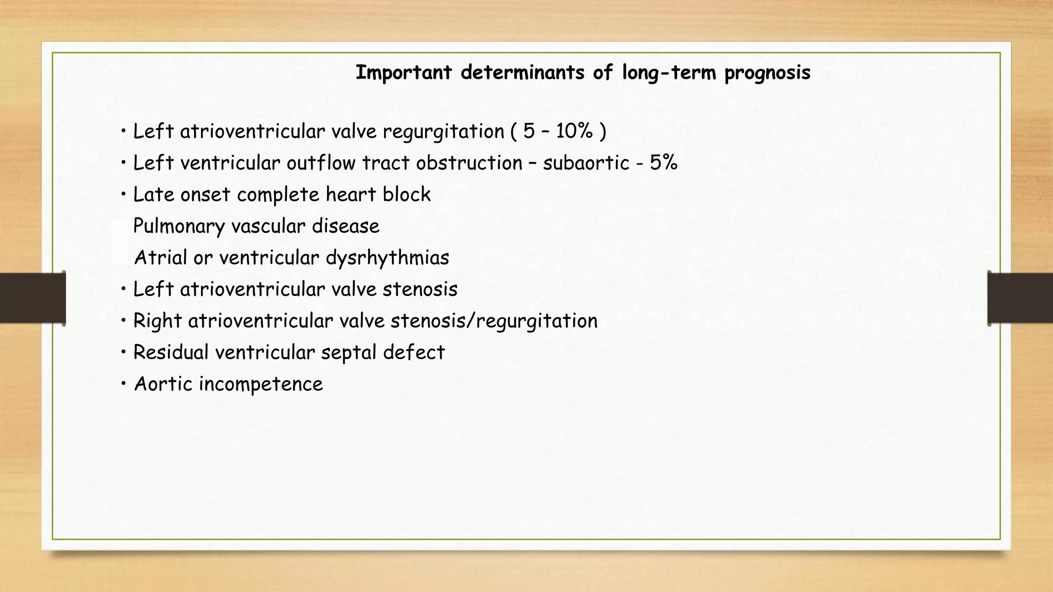 • Left atrioventricular valve regurgitation ( 5 – 10% )
• Left ventricular outflow tract obstruction – subaortic - 5%
• Late onset complete heart block
• Pulmonary vascular disease
• Atrial or ventricular dysrhythmias
• Left atrioventricular valve stenosis
• Right atrioventricular valve stenosis/regurgitation
• Residual ventricular septal defect
• Aortic incompetence
Important determinants of long-term prognosis
 