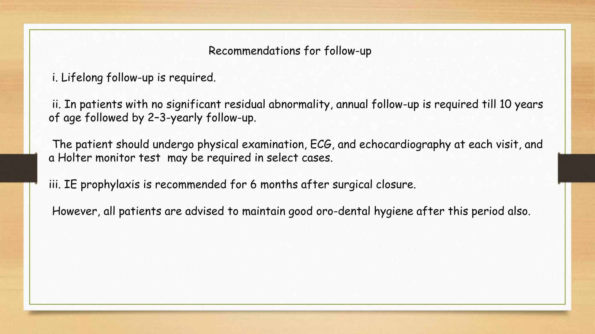 Recommendations for follow-up
i. Lifelong follow-up is required.
ii. In patients with no significant residual abnormality, annual follow-up is required till 10 years
of age followed by 2–3-yearly follow-up.
The patient should undergo physical examination, ECG, and echocardiography at each visit, and
a Holter monitor test may be required in select cases.
iii. IE prophylaxis is recommended for 6 months after surgical closure.
However, all patients are advised to maintain good oro-dental hygiene after this period also.
 