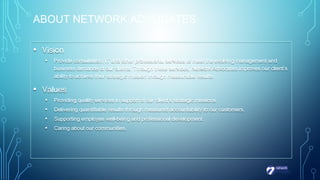 ABOUT NETWORK ADVOCATES
•

Vision
•

•

Provide consultation, IT and other professional services to meet the evolving management and
business demands of our clients. Through these services, Network Advocates improves our client’s
ability to achieve their strategic mission through measurable results.

Values
•
•
•
•

Providing quality services in support of our client’s strategic missions.
Delivering quantifiable results through measured accountability to our customers.
Supporting employee well-being and professional development.
Caring about our communities.

 