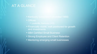 AT A GLANCE
• Kentucky Corporation (founded 1999)
• Offices
•
•
•
•

• Louisville, Kentucky (HQ)
Financially stable, well positioned for growth
and investments
SBA Certified Small Business
Strong Employee and Client Retention
Mentoring emerging small businesses
3

 